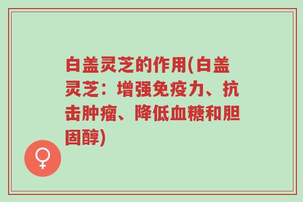 白盖灵芝的作用(白盖灵芝:增强免疫力、抗击肿瘤、降低血糖和胆固醇)-第1张图片-超越 白盖灵芝的作用(白盖灵芝:增强免疫力、抗击肿瘤、降低血糖和胆固醇)-第1张图片-超越
