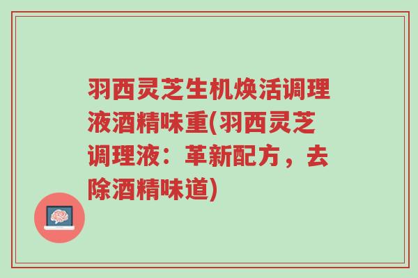 羽西灵芝生机焕活调理液酒精味重(羽西灵芝调理液:革新配方,去除酒精味道)-第1张图片-超越 羽西灵芝生机焕活调理液酒精味重(羽西灵芝调理液:革新配方,去除酒精味道)-第1张图片-超越