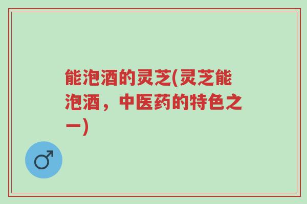 能泡酒的灵芝(灵芝能泡酒，中医药的特色之一)-第1张图片-超越