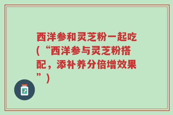 西洋参和灵芝粉一起吃(“西洋参与灵芝粉搭配,添补养分倍增效果”)-第1张图片-超越 西洋参和灵芝粉一起吃(“西洋参与灵芝粉搭配,添补养分倍增效果”)-第1张图片-超越