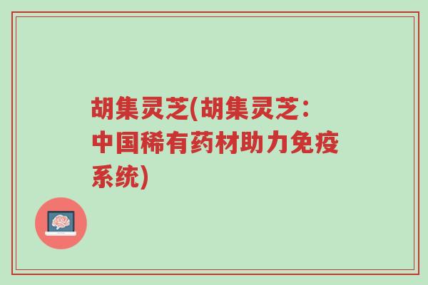 胡集灵芝(胡集灵芝:中国稀有药材助力免疫系统)-第1张图片-超越 胡集灵芝(胡集灵芝:中国稀有药材助力免疫系统)-第1张图片-超越