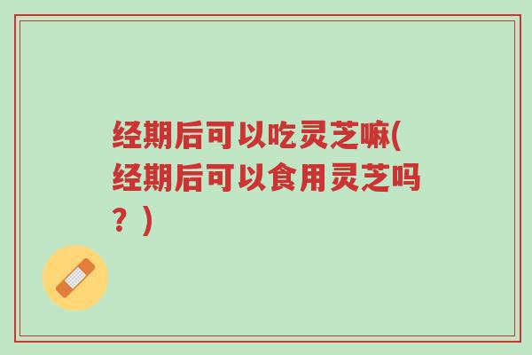 经期后可以吃灵芝嘛(经期后可以食用灵芝吗?)-第1张图片-超越 经期后可以吃灵芝嘛(经期后可以食用灵芝吗?)-第1张图片-超越