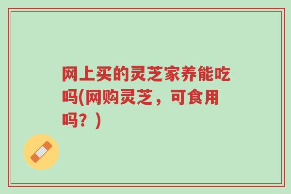 网上买的灵芝家养能吃吗(网购灵芝,可食用吗?)-第1张图片-超越 网上买的灵芝家养能吃吗(网购灵芝,可食用吗?)-第1张图片-超越