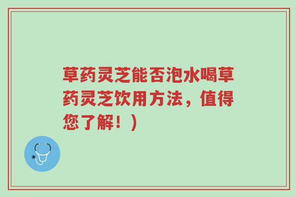 草药灵芝能否泡水喝草药灵芝饮用方法，值得您了解！)-第1张图片-超越