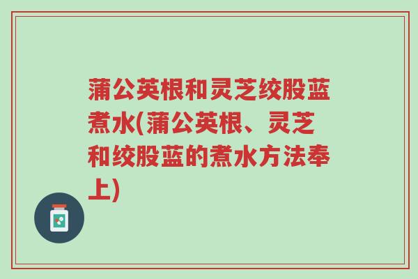 蒲公英根和灵芝绞股蓝煮水(蒲公英根、灵芝和绞股蓝的煮水方法奉上)-第1张图片-超越 蒲公英根和灵芝绞股蓝煮水(蒲公英根、灵芝和绞股蓝的煮水方法奉上)-第1张图片-超越