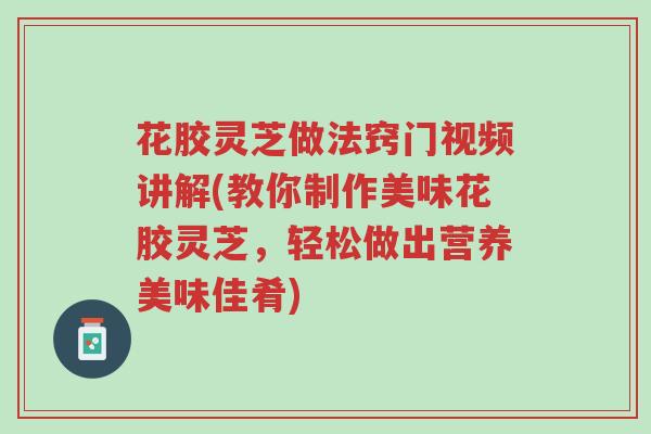 花胶灵芝做法窍门视频讲解(教你制作美味花胶灵芝,轻松做出营养美味佳肴)-第1张图片-超越 花胶灵芝做法窍门视频讲解(教你制作美味花胶灵芝,轻松做出营养美味佳肴)-第1张图片-超越