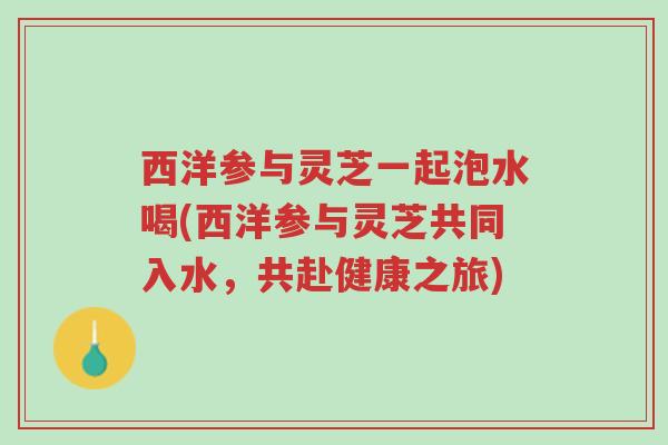西洋参与灵芝一起泡水喝(西洋参与灵芝共同入水，共赴健康之旅)-第1张图片-超越