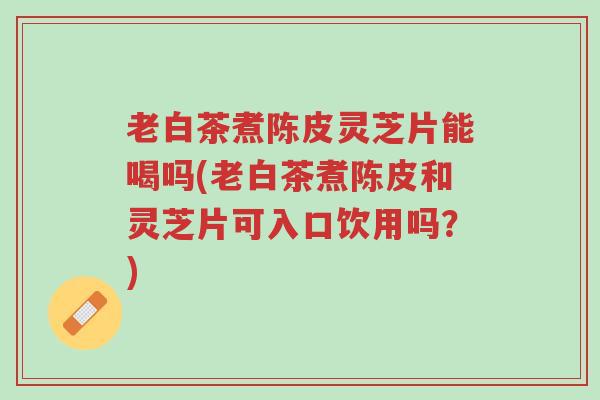 老白茶煮陈皮灵芝片能喝吗(老白茶煮陈皮和灵芝片可入口饮用吗?)-第1张图片-超越 老白茶煮陈皮灵芝片能喝吗(老白茶煮陈皮和灵芝片可入口饮用吗?)-第1张图片-超越