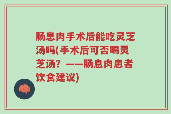 肠息肉手术后能吃灵芝汤吗(手术后可否喝灵芝汤?——肠息肉患者饮食建议)-第1张图片-超越 肠息肉手术后能吃灵芝汤吗(手术后可否喝灵芝汤?——肠息肉患者饮食建议)-第1张图片-超越
