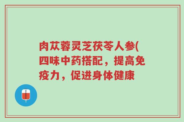 肉苁蓉灵芝茯苓人参(四味中药搭配,提高免疫力,促进身体健康-第1张图片-超越 肉苁蓉灵芝茯苓人参(四味中药搭配,提高免疫力,促进身体健康-第1张图片-超越