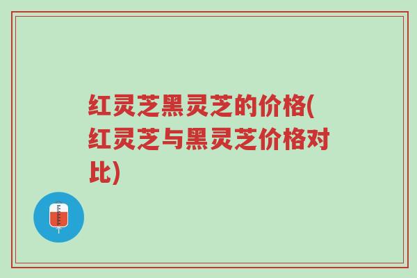 红灵芝黑灵芝的价格(红灵芝与黑灵芝价格对比)-第1张图片-超越