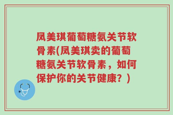凤美琪葡萄糖氨关节软骨素(凤美琪卖的葡萄糖氨关节软骨素,如何保护你的关节健康?)-第1张图片-超越 凤美琪葡萄糖氨关节软骨素(凤美琪卖的葡萄糖氨关节软骨素,如何保护你的关节健康?)-第1张图片-超越