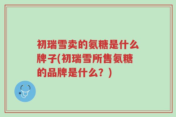 初瑞雪卖的氨糖是什么牌子(初瑞雪所售氨糖的品牌是什么?)-第1张图片-超越 初瑞雪卖的氨糖是什么牌子(初瑞雪所售氨糖的品牌是什么?)-第1张图片-超越