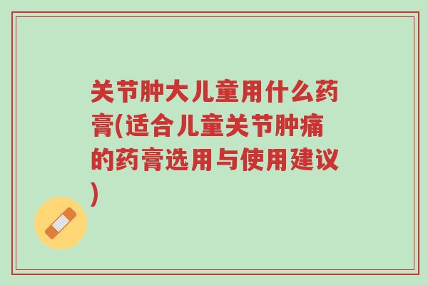 关节肿大儿童用什么药膏(适合儿童关节肿痛的药膏选用与使用建议)-第1张图片-超越 关节肿大儿童用什么药膏(适合儿童关节肿痛的药膏选用与使用建议)-第1张图片-超越