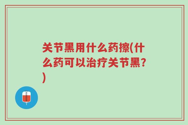 关节黑用什么药擦(什么药可以治疗关节黑?)-第1张图片-超越 关节黑用什么药擦(什么药可以治疗关节黑?)-第1张图片-超越