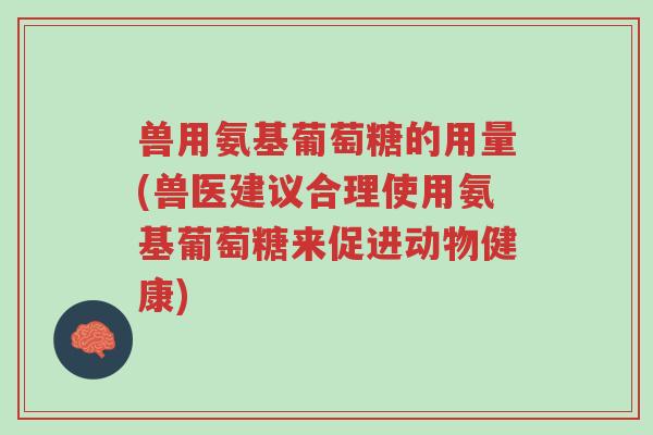 兽用氨基葡萄糖的用量(兽医建议合理使用氨基葡萄糖来促进动物健康)-第1张图片-超越 兽用氨基葡萄糖的用量(兽医建议合理使用氨基葡萄糖来促进动物健康)-第1张图片-超越
