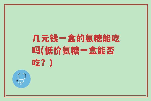 几元钱一盒的氨糖能吃吗(低价氨糖一盒能否吃?)-第1张图片-超越 几元钱一盒的氨糖能吃吗(低价氨糖一盒能否吃?)-第1张图片-超越