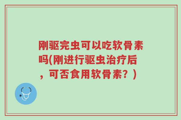 刚驱完虫可以吃软骨素吗(刚进行驱虫治疗后,可否食用软骨素?)-第1张图片-超越 刚驱完虫可以吃软骨素吗(刚进行驱虫治疗后,可否食用软骨素?)-第1张图片-超越