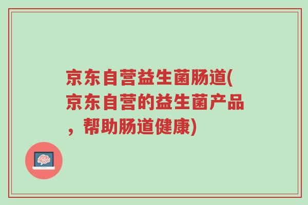 京东自营益生菌肠道(京东自营的益生菌产品,帮助肠道健康)-第1张图片-超越 京东自营益生菌肠道(京东自营的益生菌产品,帮助肠道健康)-第1张图片-超越
