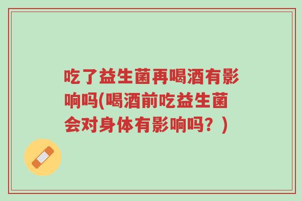 吃了益生菌再喝酒有影响吗(喝酒前吃益生菌会对身体有影响吗?)-第1张图片-超越 吃了益生菌再喝酒有影响吗(喝酒前吃益生菌会对身体有影响吗?)-第1张图片-超越