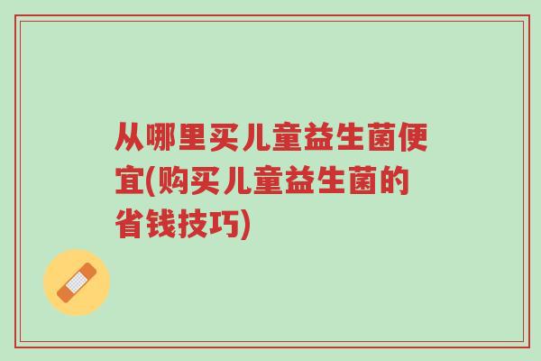 从哪里买儿童益生菌便宜(购买儿童益生菌的省钱技巧)-第1张图片-超越 从哪里买儿童益生菌便宜(购买儿童益生菌的省钱技巧)-第1张图片-超越