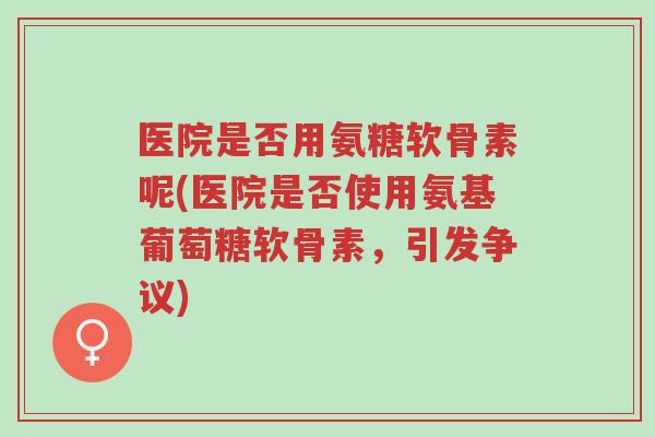 医院是否用氨糖软骨素呢(医院是否使用氨基葡萄糖软骨素，引发争议)-第1张图片-超越