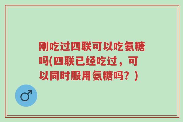 刚吃过四联可以吃氨糖吗(四联已经吃过，可以同时服用氨糖吗？)-第1张图片-超越