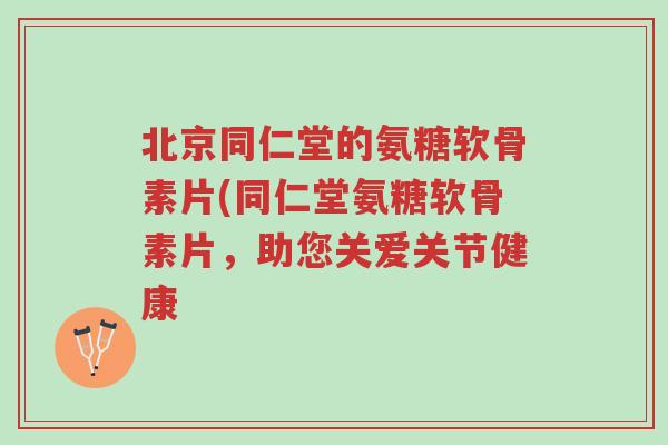 北京同仁堂的氨糖软骨素片(同仁堂氨糖软骨素片,助您关爱关节健康-第1张图片-超越 北京同仁堂的氨糖软骨素片(同仁堂氨糖软骨素片,助您关爱关节健康-第1张图片-超越