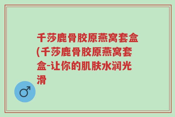 千莎鹿骨胶原燕窝套盒(千莎鹿骨胶原燕窝套盒-让你的肌肤水润光滑-第1张图片-超越 千莎鹿骨胶原燕窝套盒(千莎鹿骨胶原燕窝套盒-让你的肌肤水润光滑-第1张图片-超越