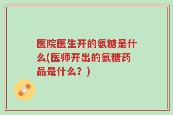 医院医生开的氨糖是什么(医师开出的氨糖药品是什么？)-第1张图片-超越