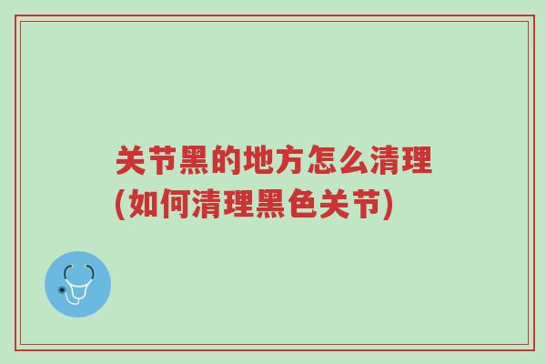 关节黑的地方怎么清理(如何清理黑色关节)-第1张图片-超越 关节黑的地方怎么清理(如何清理黑色关节)-第1张图片-超越