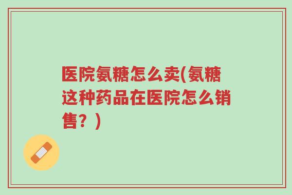 医院氨糖怎么卖(氨糖这种药品在医院怎么销售?)-第1张图片-超越 医院氨糖怎么卖(氨糖这种药品在医院怎么销售?)-第1张图片-超越