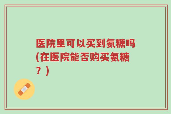 医院里可以买到氨糖吗(在医院能否购买氨糖?)-第1张图片-超越 医院里可以买到氨糖吗(在医院能否购买氨糖?)-第1张图片-超越