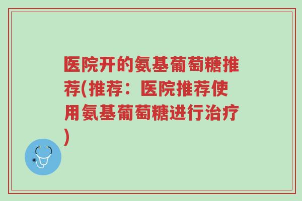 医院开的氨基葡萄糖推荐(推荐:医院推荐使用氨基葡萄糖进行治疗)-第1张图片-超越 医院开的氨基葡萄糖推荐(推荐:医院推荐使用氨基葡萄糖进行治疗)-第1张图片-超越
