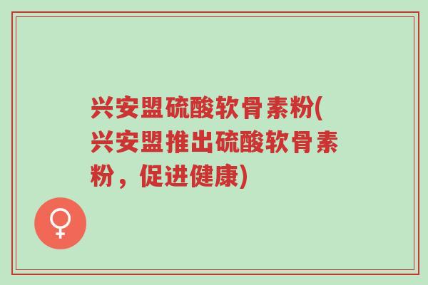 兴安盟硫酸软骨素粉(兴安盟推出硫酸软骨素粉，促进健康)-第1张图片-超越