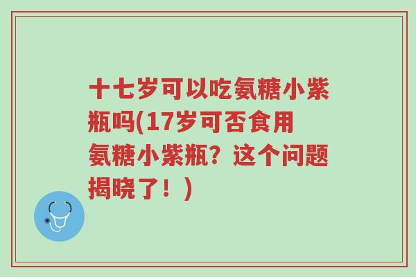 十七岁可以吃氨糖小紫瓶吗(17岁可否食用氨糖小紫瓶?这个问题揭晓了!)-第1张图片-超越 十七岁可以吃氨糖小紫瓶吗(17岁可否食用氨糖小紫瓶?这个问题揭晓了!)-第1张图片-超越