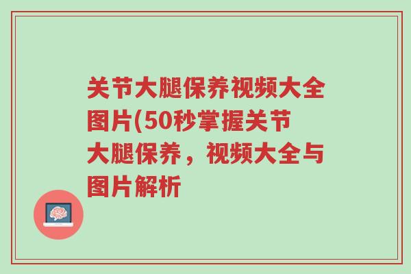 关节大腿保养视频大全图片(50秒掌握关节大腿保养,视频大全与图片解析-第1张图片-超越 关节大腿保养视频大全图片(50秒掌握关节大腿保养,视频大全与图片解析-第1张图片-超越