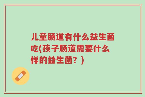 儿童肠道有什么益生菌吃(孩子肠道需要什么样的益生菌?)-第1张图片-超越 儿童肠道有什么益生菌吃(孩子肠道需要什么样的益生菌?)-第1张图片-超越