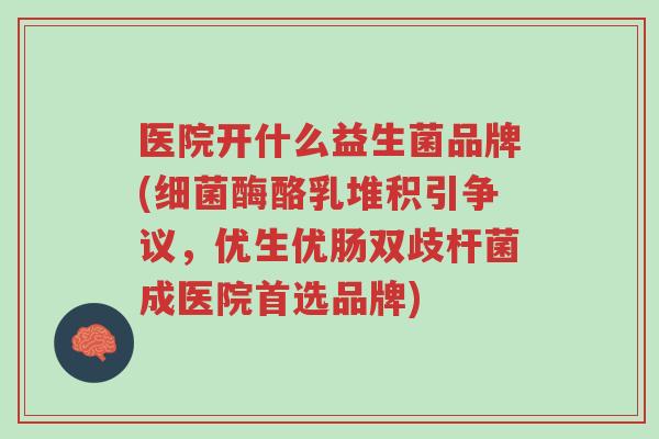医院开什么益生菌品牌(细菌酶酪乳堆积引争议,优生优肠双歧杆菌成医院首选品牌)-第1张图片-超越 医院开什么益生菌品牌(细菌酶酪乳堆积引争议,优生优肠双歧杆菌成医院首选品牌)-第1张图片-超越