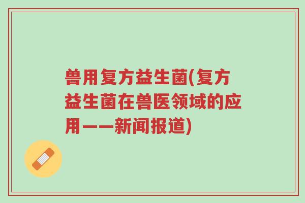 兽用复方益生菌(复方益生菌在兽医领域的应用——新闻报道)-第1张图片-超越
