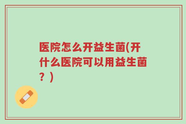 医院怎么开益生菌(开什么医院可以用益生菌?)-第1张图片-超越 医院怎么开益生菌(开什么医院可以用益生菌?)-第1张图片-超越
