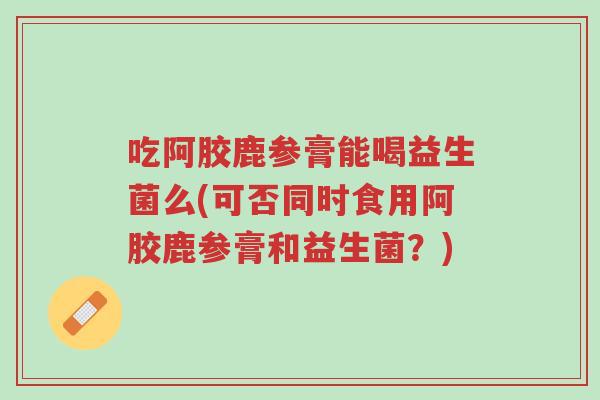 吃阿胶鹿参膏能喝益生菌么(可否同时食用阿胶鹿参膏和益生菌?)-第1张图片-超越 吃阿胶鹿参膏能喝益生菌么(可否同时食用阿胶鹿参膏和益生菌?)-第1张图片-超越