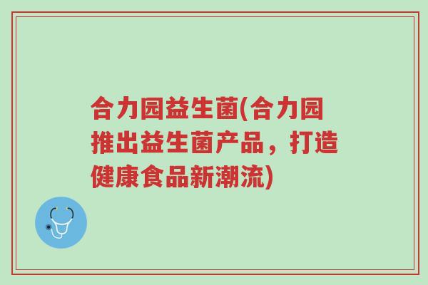 合力园益生菌(合力园推出益生菌产品，打造健康食品新潮流)-第1张图片-超越