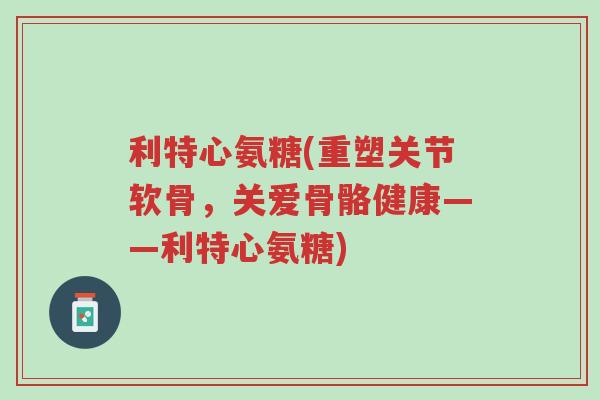 利特心氨糖(重塑关节软骨,关爱骨骼健康——利特心氨糖)-第1张图片-超越 利特心氨糖(重塑关节软骨,关爱骨骼健康——利特心氨糖)-第1张图片-超越