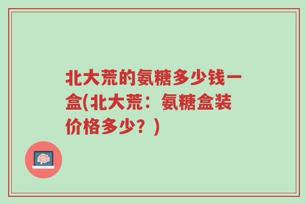 北大荒的氨糖多少钱一盒(北大荒:氨糖盒装价格多少?)-第1张图片-超越 北大荒的氨糖多少钱一盒(北大荒:氨糖盒装价格多少?)-第1张图片-超越