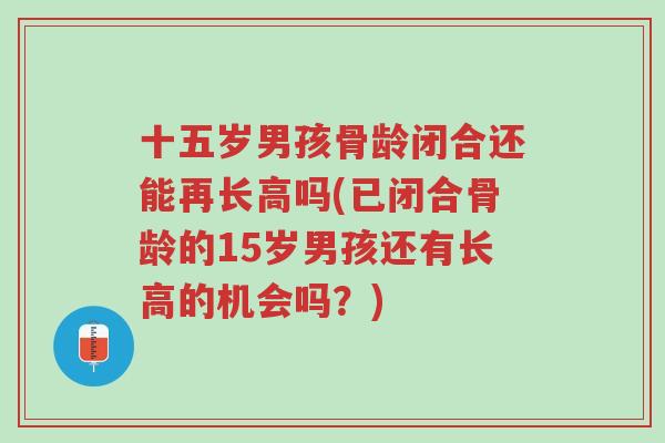 十五岁男孩骨龄闭合还能再长高吗(已闭合骨龄的15岁男孩还有长高的机会吗?)-第1张图片-超越 十五岁男孩骨龄闭合还能再长高吗(已闭合骨龄的15岁男孩还有长高的机会吗?)-第1张图片-超越