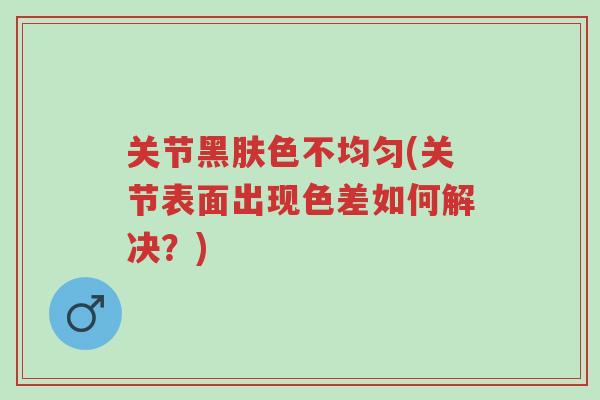 关节黑肤色不均匀(关节表面出现色差如何解决?)-第1张图片-超越 关节黑肤色不均匀(关节表面出现色差如何解决?)-第1张图片-超越