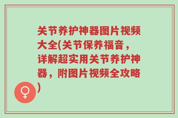 关节养护神器图片视频大全(关节保养福音，详解超实用关节养护神器，附图片视频全攻略)-第1张图片-超越