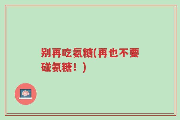 别再吃氨糖(再也不要碰氨糖！)-第1张图片-超越