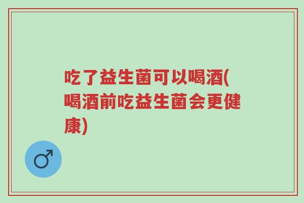 吃了益生菌可以喝酒(喝酒前吃益生菌会更健康)-第1张图片-超越 吃了益生菌可以喝酒(喝酒前吃益生菌会更健康)-第1张图片-超越